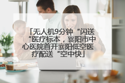 无人机9分钟“闪送“医疗标本，襄阳市中心医院首开襄阳低空医疗配送“空中快