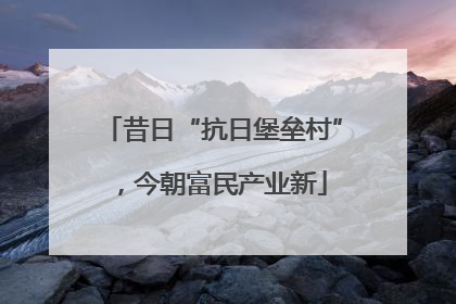昔日“抗日堡垒村”，今朝富民产业新