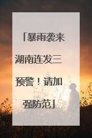 暴雨袭来湖南连发三预警！请加强防范