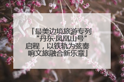 最美边境旅游专列“丹东·凤凰山号”启程，以铁轨为弦奏响文旅融合新乐章