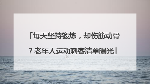 每天坚持锻炼，却伤筋动骨？老年人运动刺客清单曝光