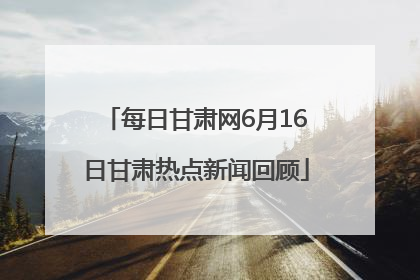 每日甘肃网6月16日甘肃热点新闻回顾
