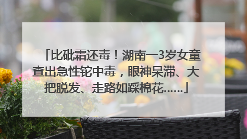 比砒霜还毒！湖南一3岁女童查出急性铊中毒，眼神呆滞、大把脱发、走路如踩棉花……