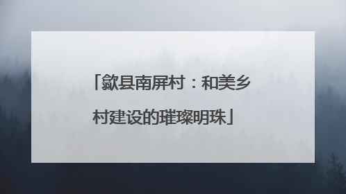 歙县南屏村：和美乡村建设的璀璨明珠