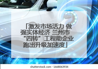 激发市场活力 做强实体经济 兰州市“四转”工程助企业跑出升级加速度