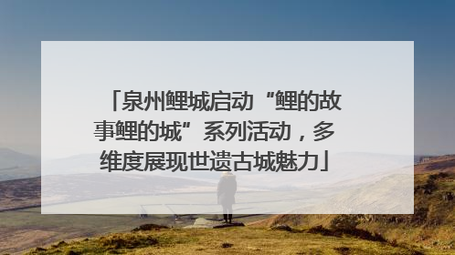泉州鲤城启动“鲤的故事鲤的城”系列活动，多维度展现世遗古城魅力