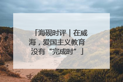 海砚时评｜在威海，爱国主义教育没有“完成时”