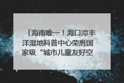 海南唯一！海口潭丰洋湿地科普中心荣膺国家级“城市儿童友好空间建设园区”称号