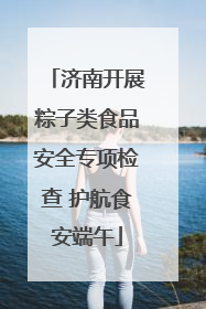 济南开展粽子类食品安全专项检查 护航食安端午