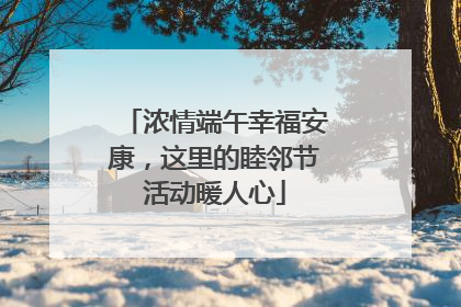 浓情端午幸福安康，这里的睦邻节活动暖人心