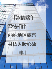 浓情端午 温情相伴——西站地区旅客身边人暖心故事