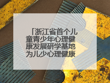 浙江省首个儿童青少年心理健康发展研学基地为儿少心理健康筑起“心盾”