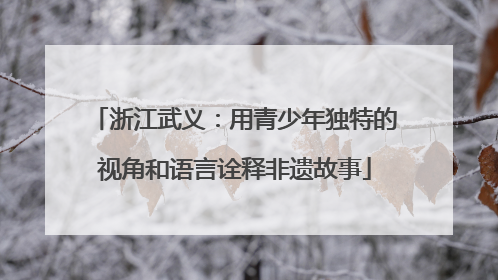浙江武义：用青少年独特的视角和语言诠释非遗故事