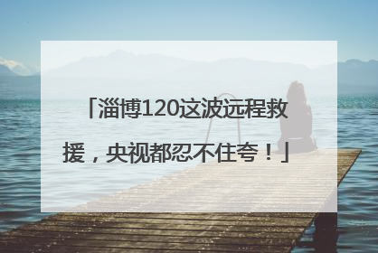 淄博120这波远程救援，央视都忍不住夸！