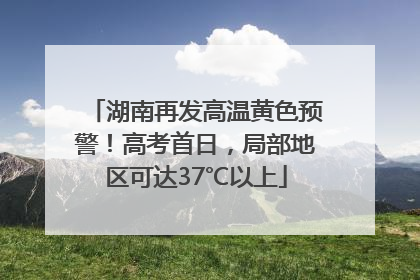 湖南再发高温黄色预警！高考首日，局部地区可达37℃以上