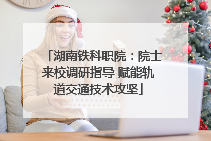 湖南铁科职院：院士来校调研指导 赋能轨道交通技术攻坚