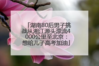 湖南80后男子挑战从湘江源头漂流4000公里至北京：想给儿子高考加油