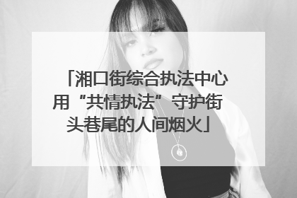 湘口街综合执法中心用“共情执法”守护街头巷尾的人间烟火