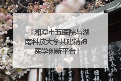 湘潭市五医院与湖南科技大学共建精神医学创新平台