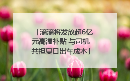 滴滴将发放超6亿元高温补贴 与司机共担夏日出车成本