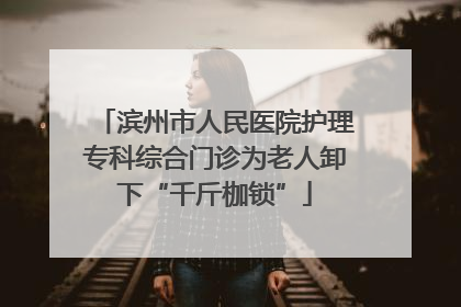 滨州市人民医院护理专科综合门诊为老人卸下“千斤枷锁”