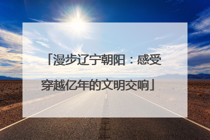 漫步辽宁朝阳：感受穿越亿年的文明交响