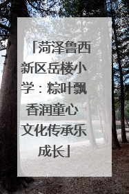 菏泽鲁西新区岳楼小学：粽叶飘香润童心 文化传承乐成长