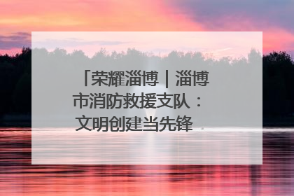 荣耀淄博｜淄博市消防救援支队：文明创建当先锋 蓝焰映红建新功