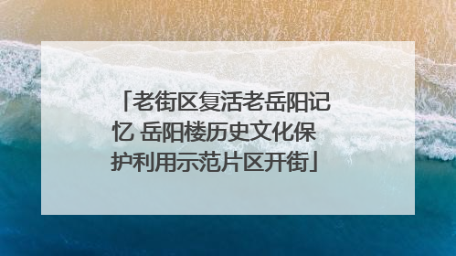老街区复活老岳阳记忆 岳阳楼历史文化保护利用示范片区开街