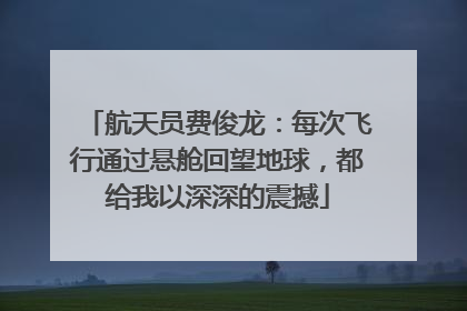 航天员费俊龙：每次飞行通过悬舱回望地球，都给我以深深的震撼