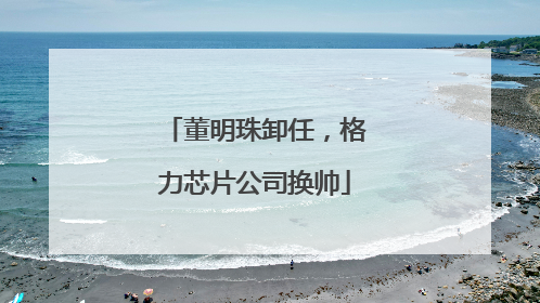 董明珠卸任，格力芯片公司换帅