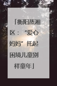 衡阳蒸湘区：“爱心妈妈”托起困境儿童别样童年