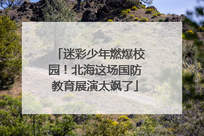 迷彩少年燃爆校园！北海这场国防教育展演太飒了