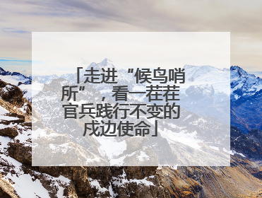 走进“候鸟哨所”，看一茬茬官兵践行不变的戍边使命