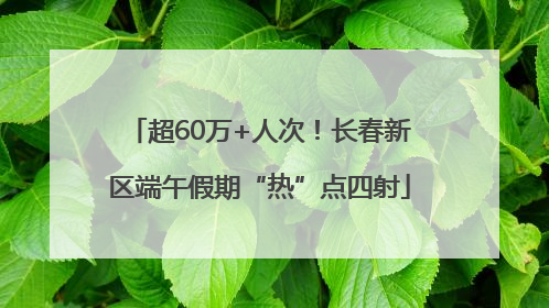 超60万+人次！长春新区端午假期“热”点四射