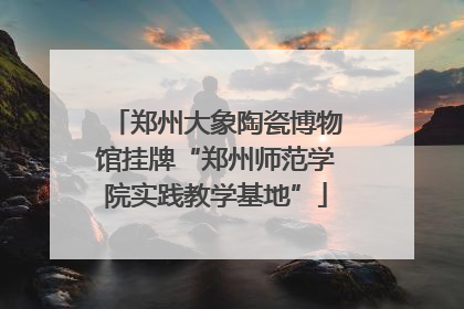 郑州大象陶瓷博物馆挂牌“郑州师范学院实践教学基地”