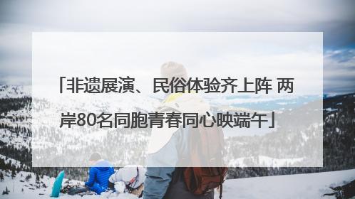 非遗展演、民俗体验齐上阵 两岸80名同胞青春同心映端午
