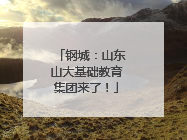 钢城：山东山大基础教育集团来了！