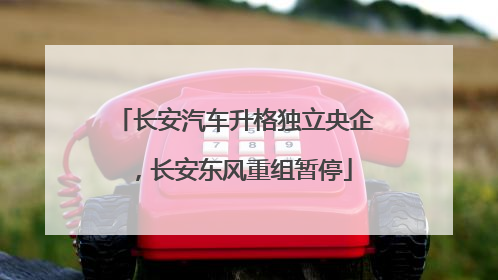 长安汽车升格独立央企，长安东风重组暂停
