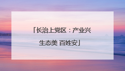 长治上党区：产业兴 生态美 百姓安
