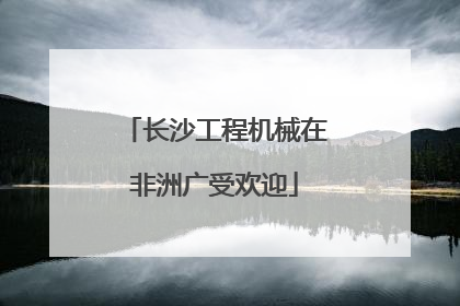 长沙工程机械在非洲广受欢迎
