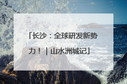 长沙：全球研发新势力！｜山水洲城记