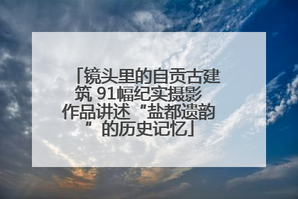 镜头里的自贡古建筑 91幅纪实摄影作品讲述“盐都遗韵”的历史记忆