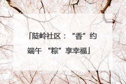 陡岭社区：“香”约端午 “粽”享幸福