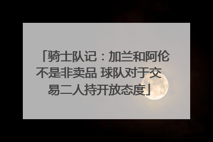 骑士队记：加兰和阿伦不是非卖品 球队对于交易二人持开放态度