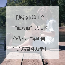 龙岩市总工会：“面对面”共话匠心传承 “零距离”点燃奋斗力量