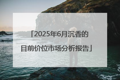2025年6月沉香的目前价位市场分析报告