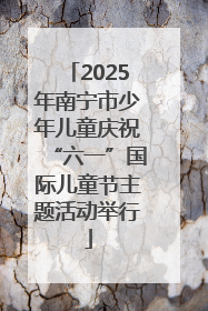 2025年南宁市少年儿童庆祝“六一”国际儿童节主题活动举行