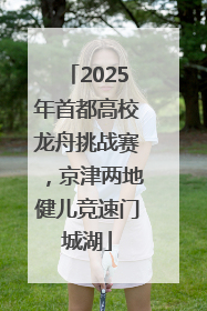 2025年首都高校龙舟挑战赛，京津两地健儿竞速门城湖