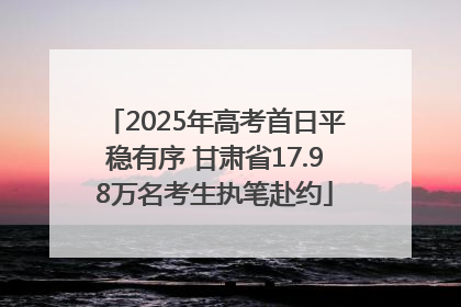 2025年高考首日平稳有序 甘肃省17.98万名考生执笔赴约